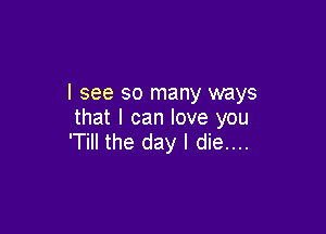 I see so many ways

that I can love you
'Till the day I die....