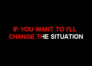 IF YOU WANT TO I'LL

CHANGE THE SITUATION