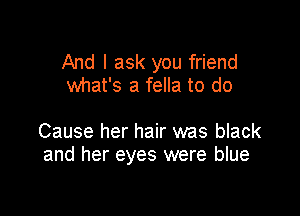 And I ask you friend
what's a fella to do

Cause her hair was black
and her eyes were blue