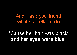 And I ask you friend
what's a fella to do

'Cause her hair was black
and her eyes were blue