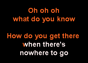 Oh oh oh
what do you know

How do you get there
when there's
nowhere to go