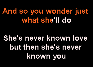 And so you wonder just
what she'll do

She's never known love
but then she's never
known you