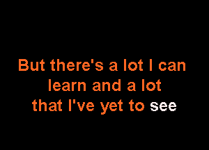 But there's a lot I can

learn and a lot
that I've yet to see