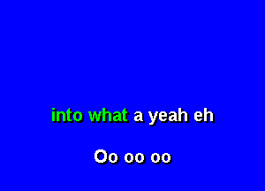 into what a yeah eh

Oooooo