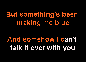 But something's been
making me blue

And somehow I can't
talk it over with you