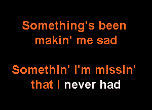 Something's been
makin' me sad

Somethin' I'm missin'
that I never had