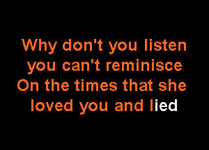 Why don't you listen
you can't reminisce

On the times that she
loved you and lied