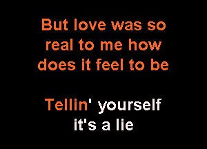 But love was so
real to me how
does it feel to be

Tellin' yourself
it's a lie