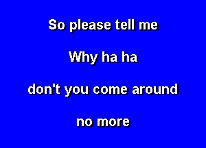 So please tell me

Why ha ha

don't you come around

no more