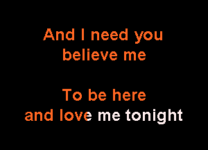 And I need you
believe me

To be here
and love me tonight