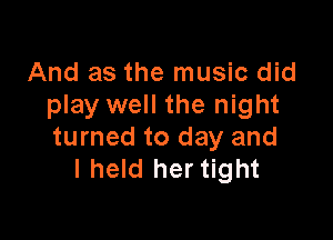 And as the music did
play well the night

turned to day and
I held her tight