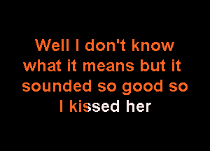 Well I don't know
what it means but it

sounded so good so
I kissed her