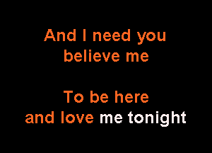 And I need you
believe me

To be here
and love me tonight