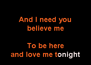 And I need you
believe me

To be here
and love me tonight