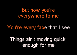 But now you're
everywhere to me

You're every face that I see

Things ain't moving quick
enough for me