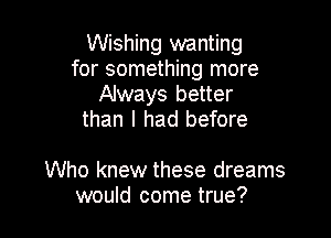 Wishing wanting
for something more
Always better
than I had before

Who knew these dreams
would come true?