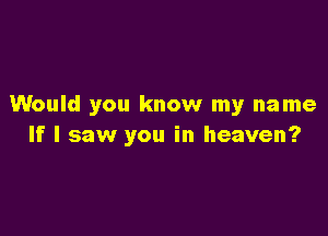 Would you know my name

If I saw you in heaven?