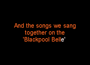 And the songs we sang

together on the
'BIackpool Belle'