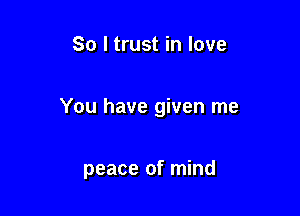 So I trust in love

You have given me

peace of mind