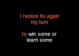 I reckon its again
my turn

to win some or
learn some