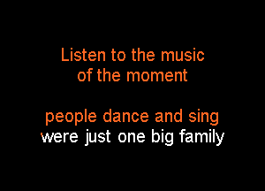 Listen to the music
of the moment

people dance and sing
were just one big family