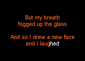 But my breath
fogged up the glass

And so I drew a new face
andllaughed
