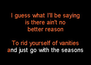 I guess what I'll be saying
is there ain't no
better reason

To rid yourself of vanities
and just go with the seasons