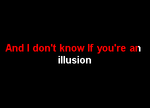 And I don't know If you're an

illusion