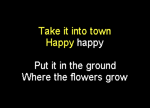 Take it into town
Happy happy

Put it in the ground
Where the flowers grow