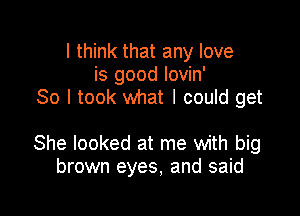 I think that any love
is good lovin'
So I took what I could get

She looked at me with big
brown eyes, and said