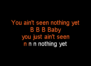 You ain't seen nothing yet
B B B Baby

you just ain't seen
n n n nothing yet