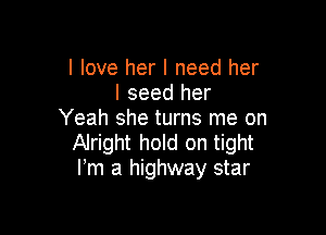 I love her I need her
I seed her

Yeah she turns me on
Alright hold on tight
Fm a highway star