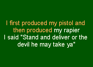 I first produced my pistol and
then produced my rapier
I said Stand and deliver or the
devil he may take ya