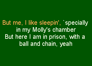 But me, I like sleepin', specially
in my Molly's chamber

But here I am in prison, with a
ball and chain, yeah