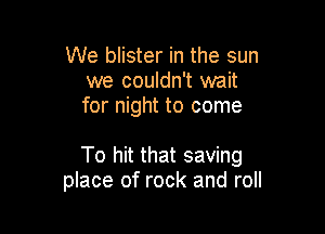 We blister in the sun
we couldn't wait
for night to come

To hit that saving
place of rock and roll