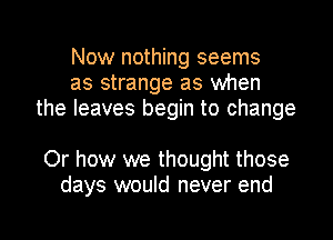 Now nothing seems
as strange as when
the leaves begin to change

Or how we thought those
days would never end