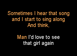 Sometimes I hear that song

and I start to sing along
And think,

Man I'd love to see
that girl again