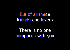 But of all these
friends and lovers

There is no one
compares with you