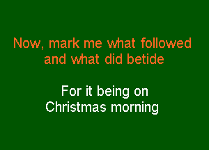 Now, mark me what followed
and what did betide

For it being on
Christmas morning