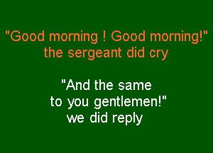 Good morning ! Good morning!
the sergeant did cry

And the same
to you gentlemen!
we did reply