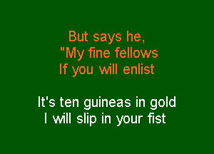 But says he,
My fine fellows
If you will enlist

It's ten guineas in gold
I will slip in your fist