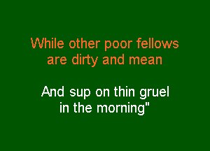 While other poor fellows
are dirty and mean

And sup on thin gruel
in the morning
