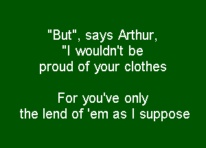 But, says Arthur,
I wouldn't be
proud of your clothes

For you've only
the lend of 'em as I suppose