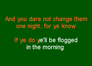 And you dare not change them
one night, for ye know

If ye do ye'll be flogged
in the morning