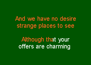 And we have no desire
strange places to see

Although that your
offers are charming