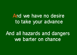 And we have no desire
to take your advance

And all hazards and dangers
we barter on chance