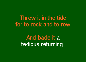 Threw it in the tide
for to rock and to row

And bade it a
tedious returning