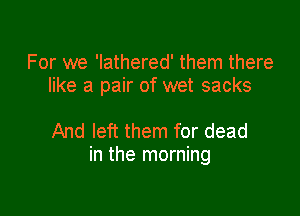 For we 'lathered' them there
like a pair of wet sacks

And left them for dead
in the morning