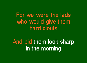 For we were the lads
who would give them
hard clouts

And bid them look sharp
in the morning