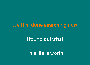 Well I'm done searching now

lfound out what

This life is worth
